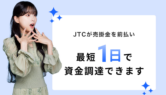JTCが売掛金を前払い、最短1日で資金調達できます。